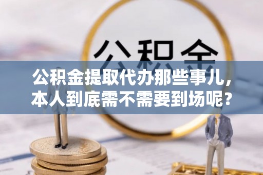 海口公积金提取代办那些事儿，本人到底需不需要到场呢？