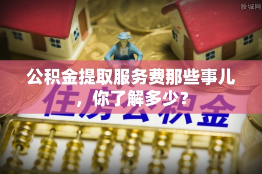 海口公积金提取服务费那些事儿，你了解多少？